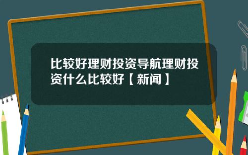 比较好理财投资导航理财投资什么比较好【新闻】