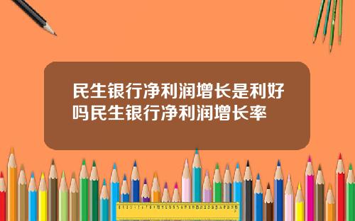 民生银行净利润增长是利好吗民生银行净利润增长率