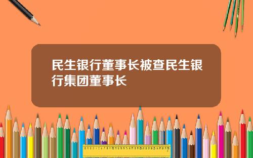 民生银行董事长被查民生银行集团董事长