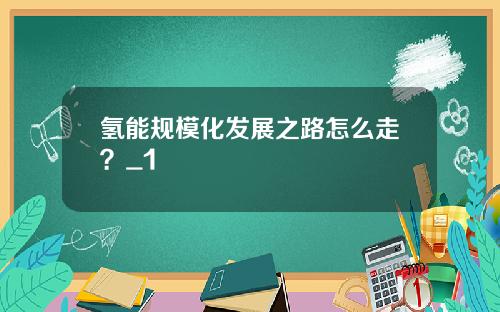 氢能规模化发展之路怎么走？_1