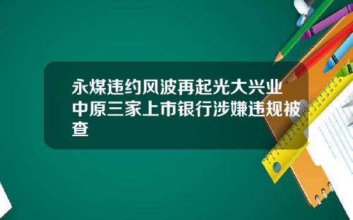 永煤违约风波再起光大兴业中原三家上市银行涉嫌违规被查