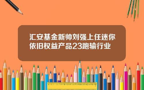 汇安基金新帅刘强上任迷你依旧权益产品23跑输行业