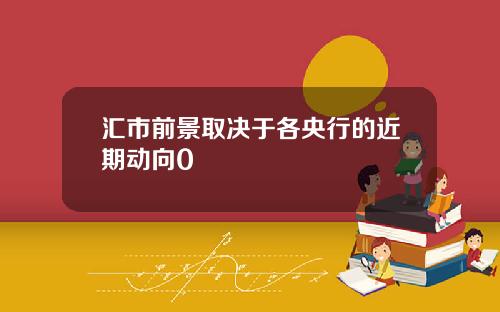 汇市前景取决于各央行的近期动向0
