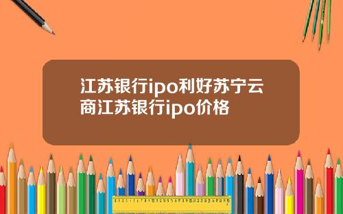 江苏银行ipo利好苏宁云商江苏银行ipo价格