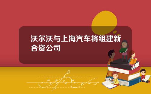沃尔沃与上海汽车将组建新合资公司