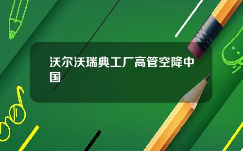 沃尔沃瑞典工厂高管空降中国