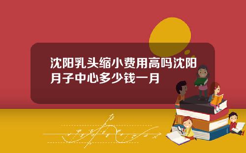 沈阳乳头缩小费用高吗沈阳月子中心多少钱一月