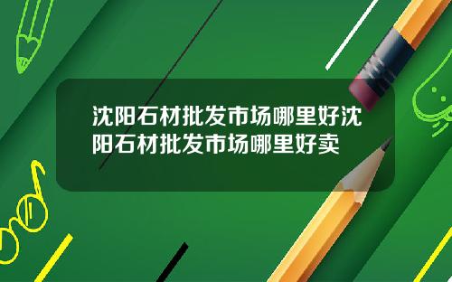沈阳石材批发市场哪里好沈阳石材批发市场哪里好卖
