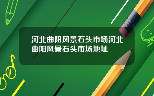 河北曲阳风景石头市场河北曲阳风景石头市场地址