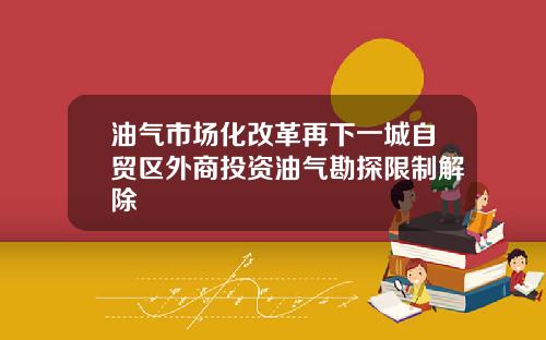 油气市场化改革再下一城自贸区外商投资油气勘探限制解除