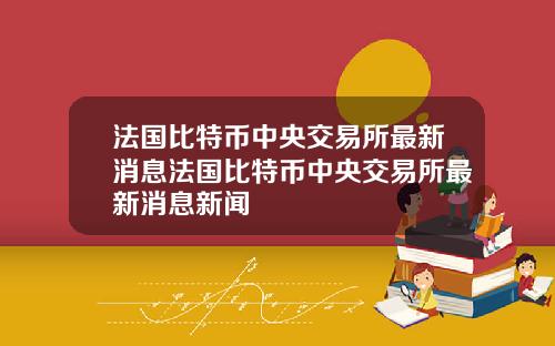 法国比特币中央交易所最新消息法国比特币中央交易所最新消息新闻
