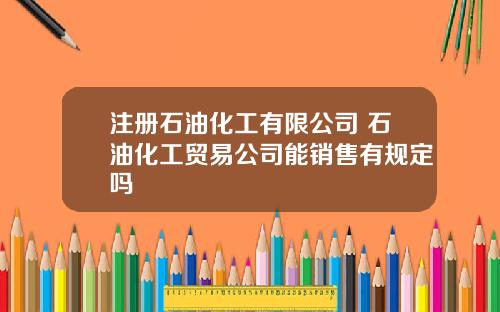 注册石油化工有限公司 石油化工贸易公司能销售有规定吗