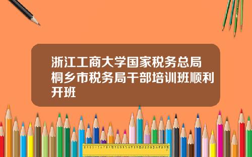 浙江工商大学国家税务总局桐乡市税务局干部培训班顺利开班
