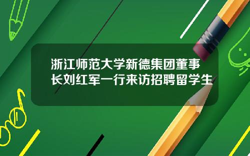浙江师范大学新德集团董事长刘红军一行来访招聘留学生