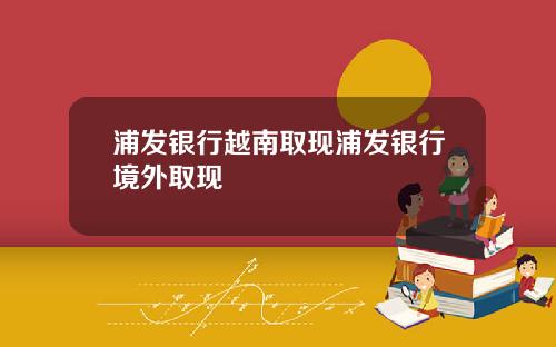 浦发银行越南取现浦发银行境外取现