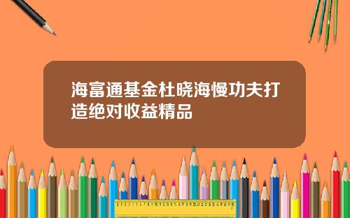 海富通基金杜晓海慢功夫打造绝对收益精品