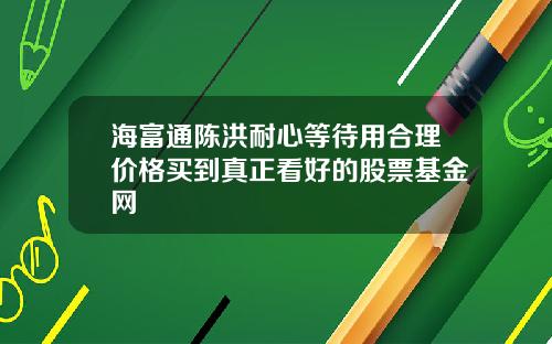 海富通陈洪耐心等待用合理价格买到真正看好的股票基金网