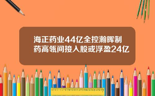 海正药业44亿全控瀚晖制药高瓴间接入股或浮盈24亿