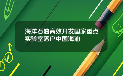 海洋石油高效开发国家重点实验室落户中国海油