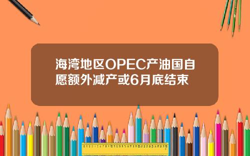 海湾地区OPEC产油国自愿额外减产或6月底结束