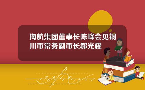 海航集团董事长陈峰会见铜川市常务副市长郝光耀