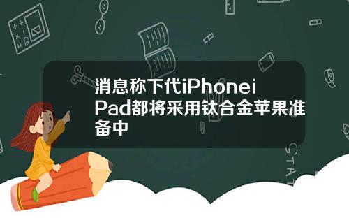 消息称下代iPhoneiPad都将采用钛合金苹果准备中