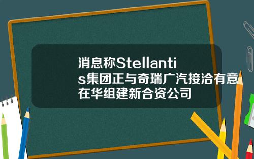 消息称Stellantis集团正与奇瑞广汽接洽有意在华组建新合资公司