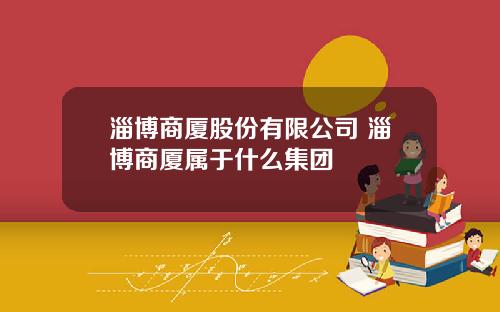 淄博商厦股份有限公司 淄博商厦属于什么集团