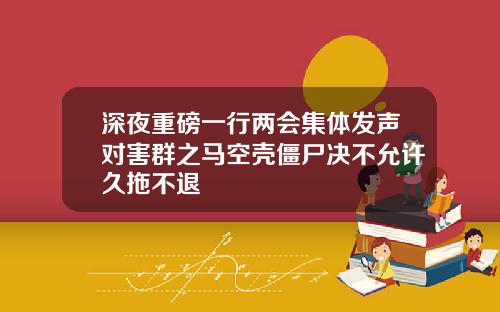 深夜重磅一行两会集体发声对害群之马空壳僵尸决不允许久拖不退