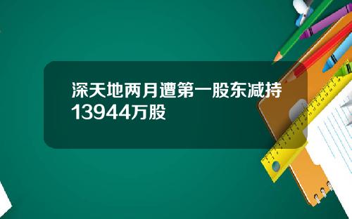 深天地两月遭第一股东减持13944万股
