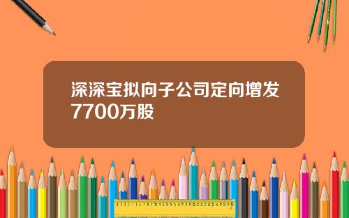 深深宝拟向子公司定向增发7700万股