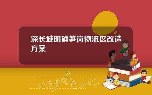 深长城明确笋岗物流区改造方案