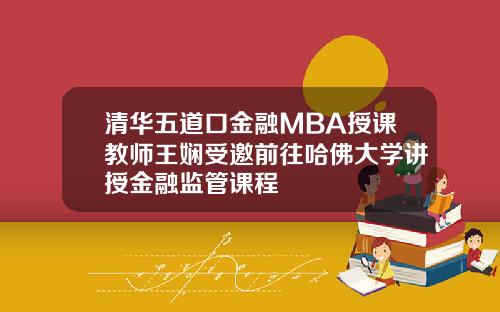清华五道口金融MBA授课教师王娴受邀前往哈佛大学讲授金融监管课程