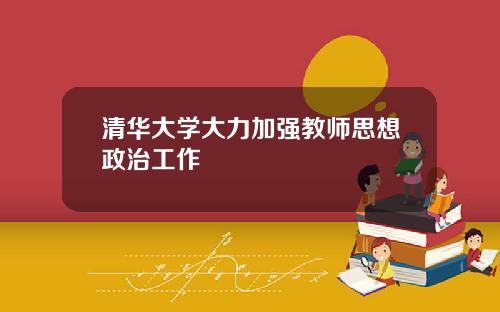 清华大学大力加强教师思想政治工作