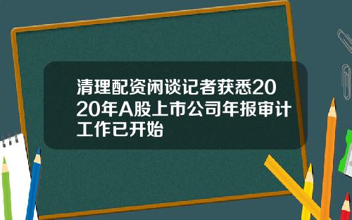 清理配资闲谈记者获悉2020年A股上市公司年报审计工作已开始