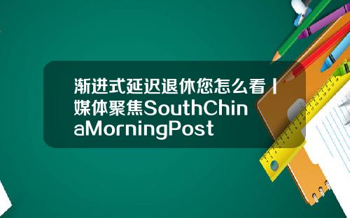 渐进式延迟退休您怎么看丨媒体聚焦SouthChinaMorningPost