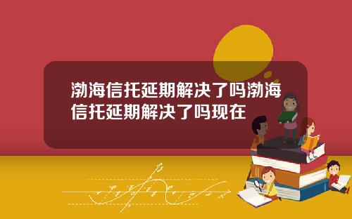 渤海信托延期解决了吗渤海信托延期解决了吗现在