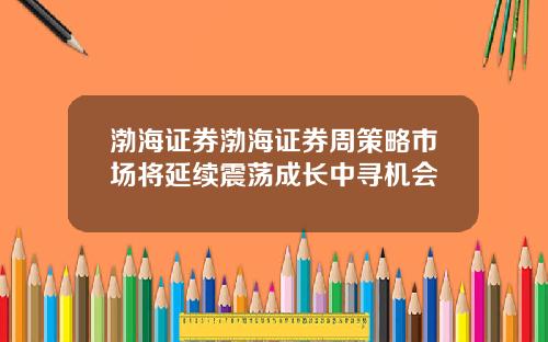 渤海证券渤海证券周策略市场将延续震荡成长中寻机会