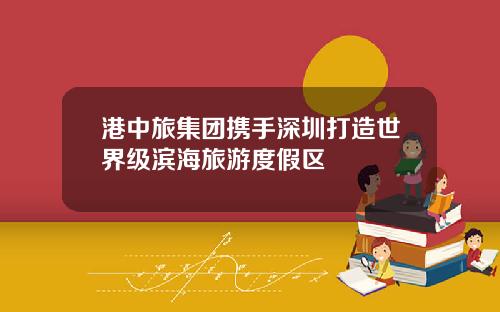 港中旅集团携手深圳打造世界级滨海旅游度假区