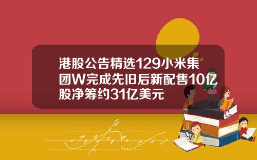 港股公告精选129小米集团W完成先旧后新配售10亿股净筹约31亿美元