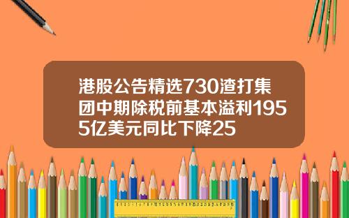 港股公告精选730渣打集团中期除税前基本溢利1955亿美元同比下降25