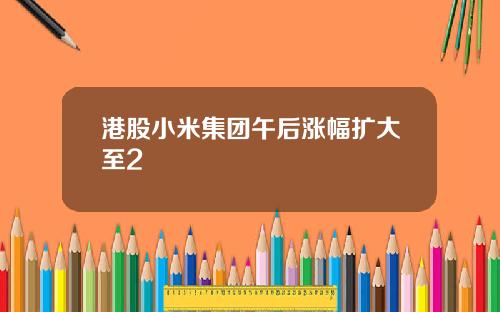 港股小米集团午后涨幅扩大至2