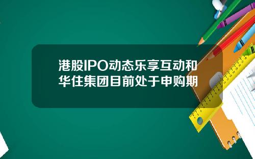 港股IPO动态乐享互动和华住集团目前处于申购期