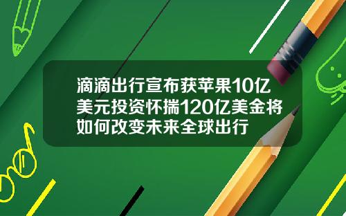 滴滴出行宣布获苹果10亿美元投资怀揣120亿美金将如何改变未来全球出行