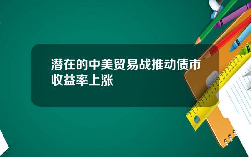 潜在的中美贸易战推动债市收益率上涨