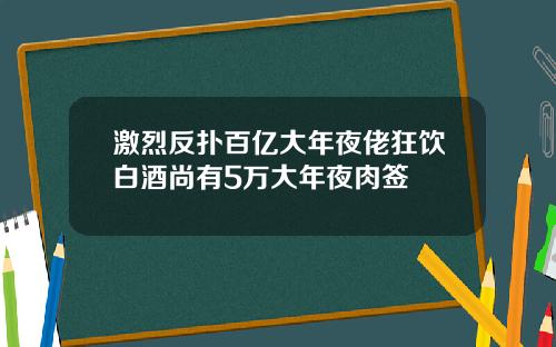 激烈反扑百亿大年夜佬狂饮白酒尚有5万大年夜肉签