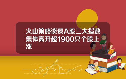 火山策略谈谈A股三大指数集体高开超1900只个股上涨