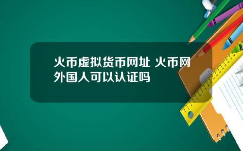 火币虚拟货币网址 火币网外国人可以认证吗