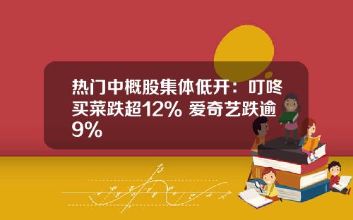 热门中概股集体低开：叮咚买菜跌超12% 爱奇艺跌逾9%