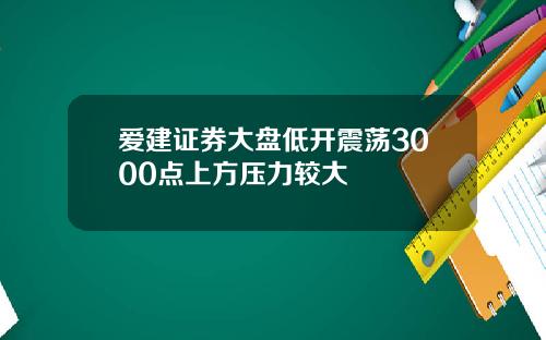 爱建证券大盘低开震荡3000点上方压力较大